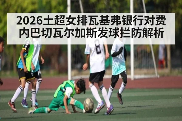 2026土超女排瓦基弗银行对费内巴切瓦尔加斯发球拦防解析