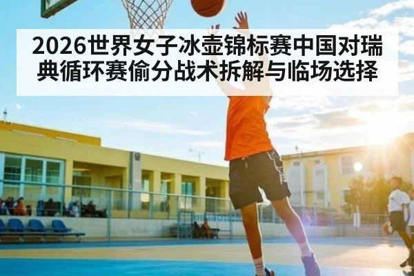 2026世界女子冰壶锦标赛中国对瑞典循环赛偷分战术拆解与临场选择